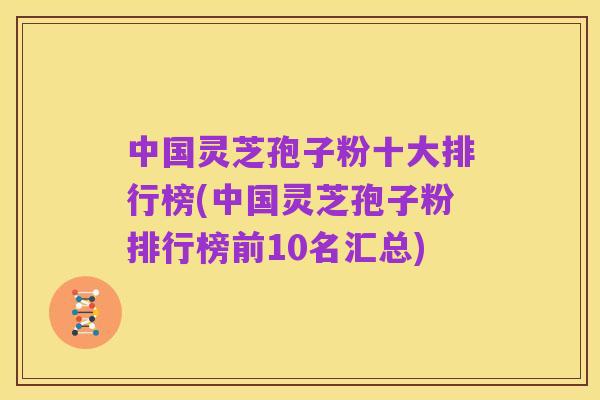 中国灵芝孢子粉十大排行榜(中国灵芝孢子粉排行榜前10名汇总)