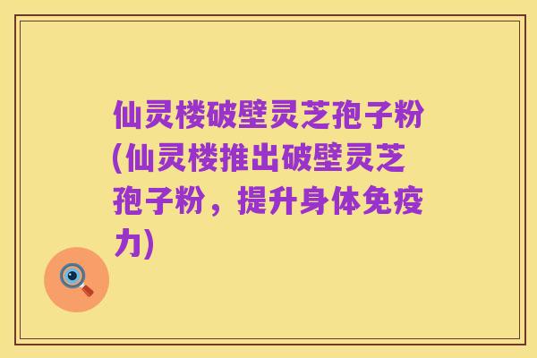 仙灵楼破壁灵芝孢子粉(仙灵楼推出破壁灵芝孢子粉,提升身体免疫力)