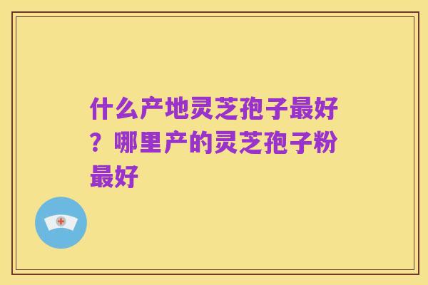 什么产地灵芝孢子最好？哪里产的灵芝孢子粉最好