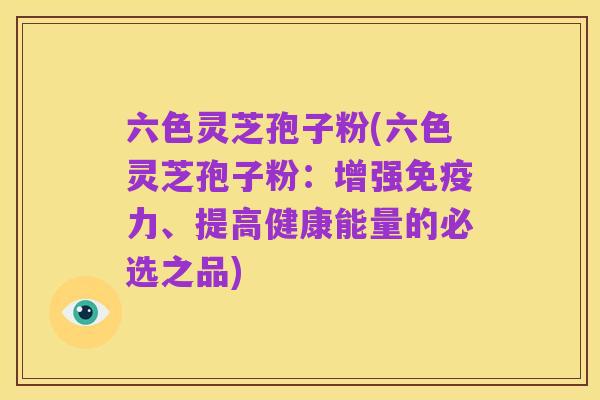 六色灵芝孢子粉(六色灵芝孢子粉：增强免疫力、提高健康能量的必选之品)