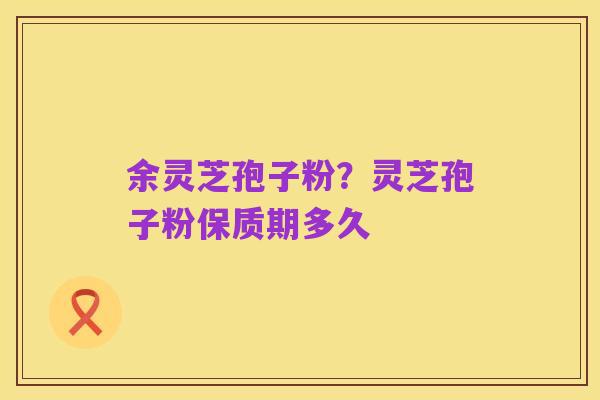 余灵芝孢子粉？灵芝孢子粉保质期多久