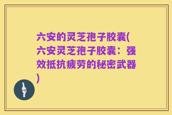 六安的灵芝孢子胶囊(六安灵芝孢子胶囊：强效抵抗疲劳的秘密武器)