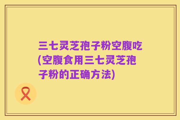 三七灵芝孢子粉空腹吃(空腹食用三七灵芝孢子粉的正确方法)