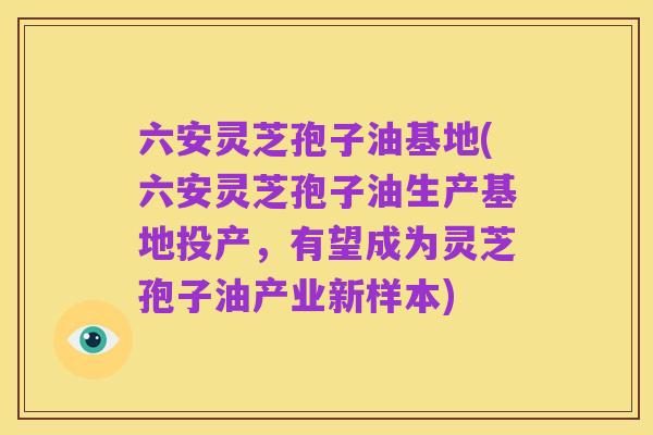 六安灵芝孢子油基地(六安灵芝孢子油生产基地投产,有望成为灵芝孢子油产业新样本)
