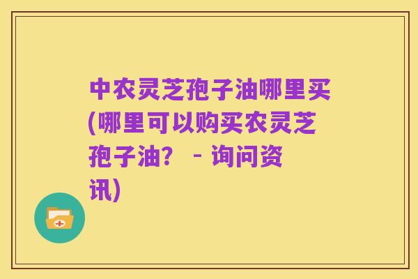 中农灵芝孢子油哪里买(哪里可以购买农灵芝孢子油? - 询问资讯)