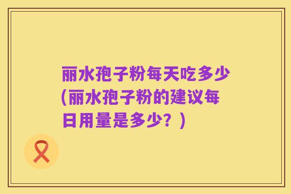 丽水孢子粉每天吃多少(丽水孢子粉的建议每日用量是多少?)