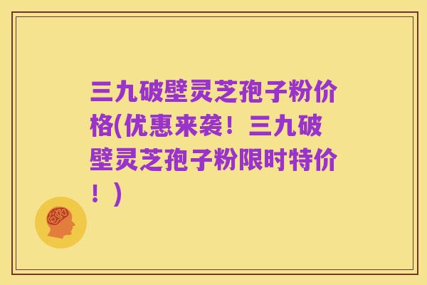 三九破壁灵芝孢子粉价格(优惠来袭!三九破壁灵芝孢子粉限时特价!)