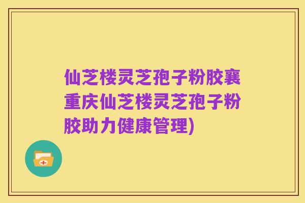 仙芝楼灵芝孢子粉胶襄重庆仙芝楼灵芝孢子粉胶助力健康管理)