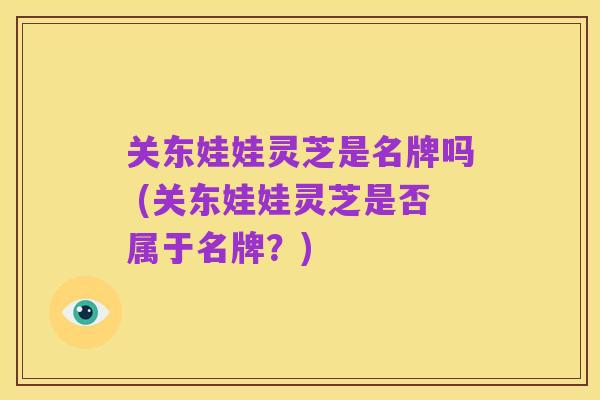 关东娃娃灵芝是名牌吗 (关东娃娃灵芝是否属于名牌?)