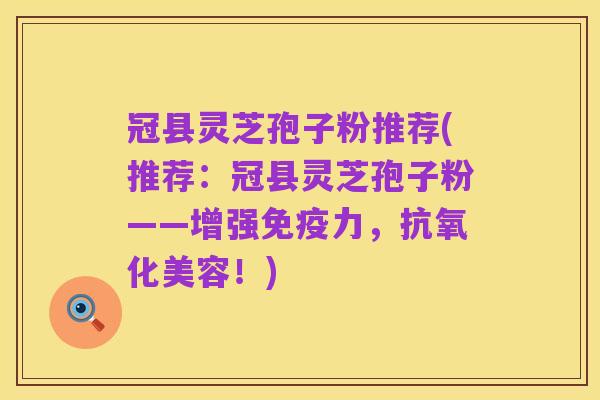 冠县灵芝孢子粉推荐(推荐：冠县灵芝孢子粉——增强免疫力，抗氧化美容！)