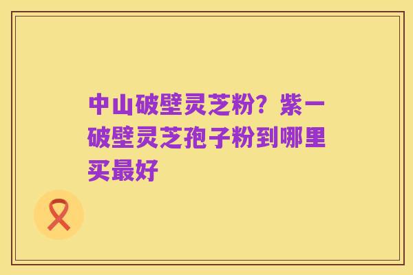 中山破壁灵芝粉?紫一破壁灵芝孢子粉到哪里买最好
