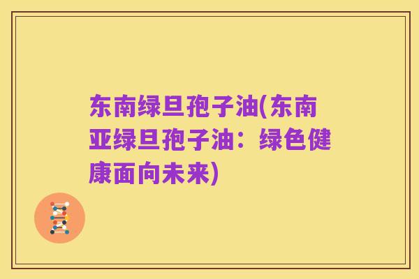 东南绿旦孢子油(东南亚绿旦孢子油:绿色健康面向未来)