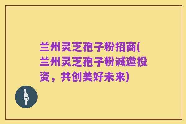 兰州灵芝孢子粉招商(兰州灵芝孢子粉诚邀投资,共创美好未来)