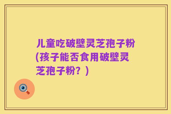 儿童吃破壁灵芝孢子粉(孩子能否食用破壁灵芝孢子粉？)