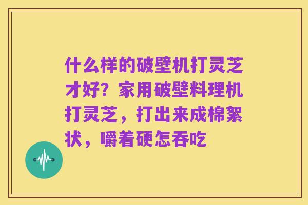 什么样的破壁机打灵芝才好?家用破壁料理机打灵芝,打出来成棉絮状,嚼着硬怎吞吃