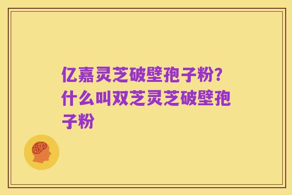 亿嘉灵芝破壁孢子粉?什么叫双芝灵芝破壁孢子粉