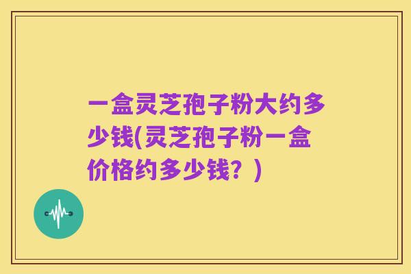 一盒灵芝孢子粉大约多少钱(灵芝孢子粉一盒价格约多少钱?)