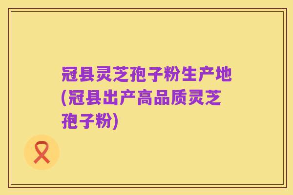 冠县灵芝孢子粉生产地(冠县出产高品质灵芝孢子粉)