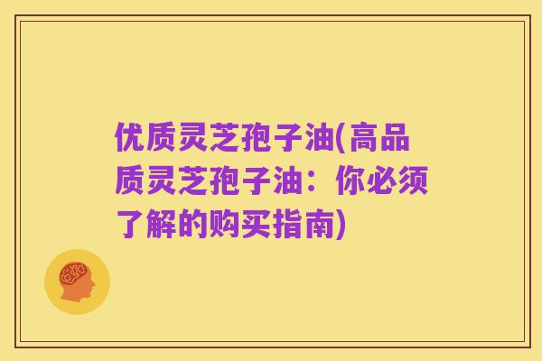 优质灵芝孢子油(高品质灵芝孢子油：你必须了解的购买指南)