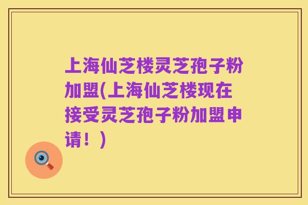 上海仙芝楼灵芝孢子粉加盟(上海仙芝楼现在接受灵芝孢子粉加盟申请！)