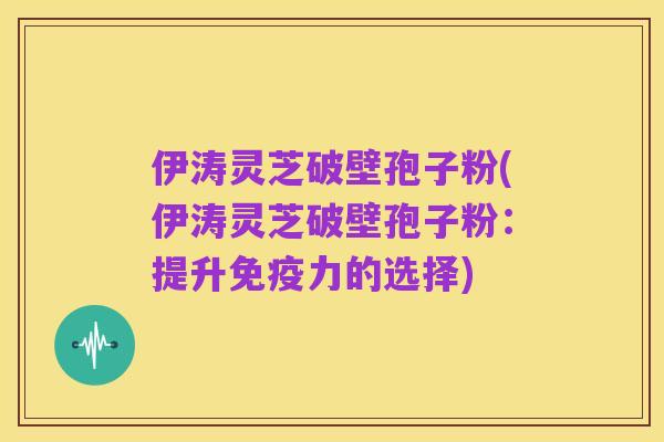 伊涛灵芝破壁孢子粉(伊涛灵芝破壁孢子粉：提升免疫力的选择)