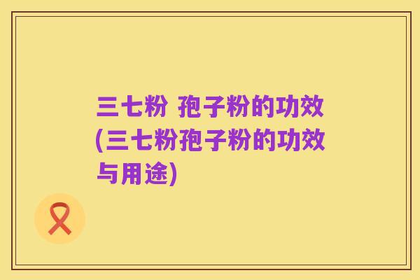 三七粉 孢子粉的功效(三七粉孢子粉的功效与用途)
