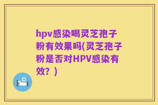 hpv感染喝灵芝孢子粉有效果吗(灵芝孢子粉是否对HPV感染有效？)