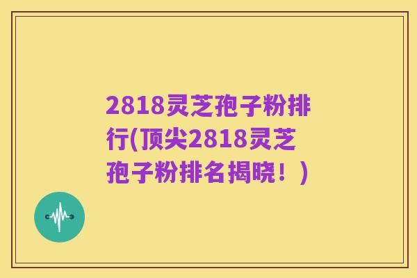 2818灵芝孢子粉排行(顶尖2818灵芝孢子粉排名揭晓!)