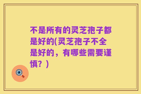 不是所有的灵芝孢子都是好的(灵芝孢子不全是好的,有哪些需要谨慎?)