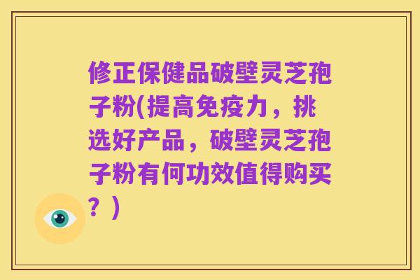 修正保健品破壁灵芝孢子粉(提高免疫力,挑选好产品,破壁灵芝孢子粉有何功效值得购买?)