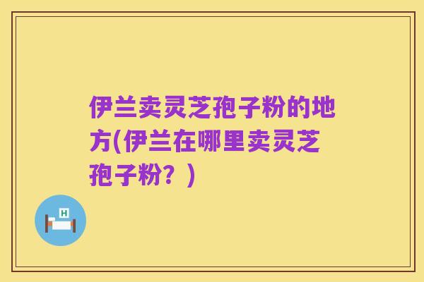 伊兰卖灵芝孢子粉的地方(伊兰在哪里卖灵芝孢子粉？)