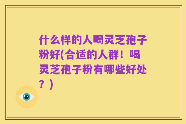 什么样的人喝灵芝孢子粉好(合适的人群！喝灵芝孢子粉有哪些好处？)
