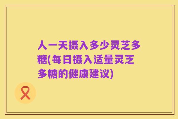 人一天摄入多少灵芝多糖(每日摄入适量灵芝多糖的健康建议)