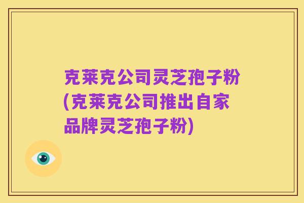 克莱克公司灵芝孢子粉(克莱克公司推出自家品牌灵芝孢子粉)