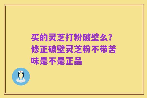 买的灵芝打粉破壁么?修正破壁灵芝粉不带苦味是不是正品