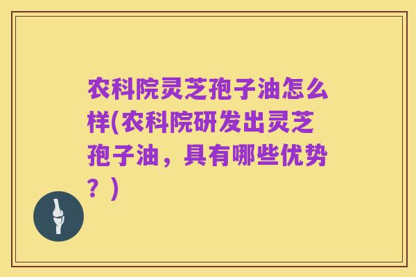 农科院灵芝孢子油怎么样(农科院研发出灵芝孢子油，具有哪些优势？)