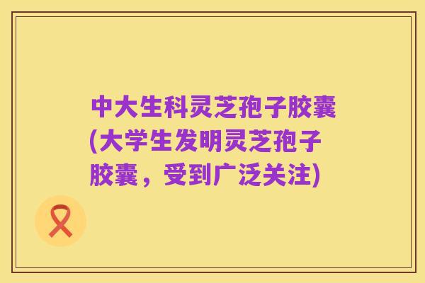 中大生科灵芝孢子胶囊(大学生发明灵芝孢子胶囊,受到广泛关注)