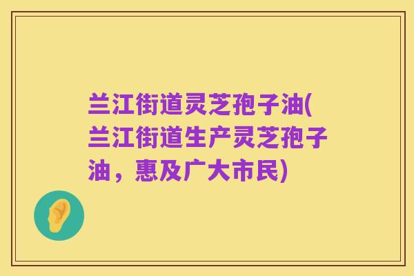 兰江街道灵芝孢子油(兰江街道生产灵芝孢子油,惠及广大市民)