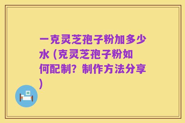 一克灵芝孢子粉加多少水 (克灵芝孢子粉如何配制?制作方法分享)