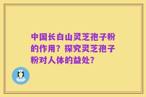 中国长白山灵芝孢子粉的作用？探究灵芝孢子粉对人体的益处？