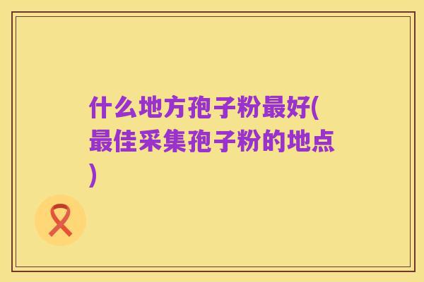 什么地方孢子粉最好(最佳采集孢子粉的地点)