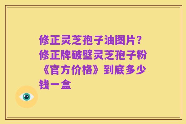 修正灵芝孢子油图片？修正牌破壁灵芝孢子粉《官方价格》到底多少钱一盒