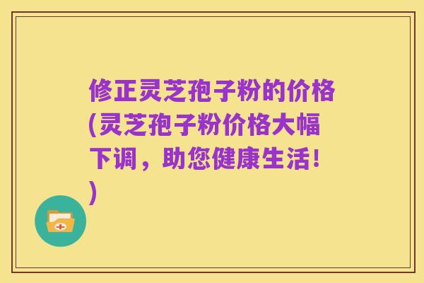 修正灵芝孢子粉的价格(灵芝孢子粉价格大幅下调,助您健康生活!)