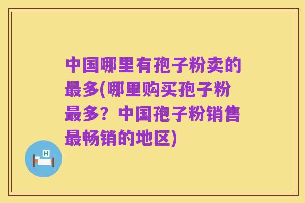 中国哪里有孢子粉卖的最多(哪里购买孢子粉最多?中国孢子粉销售最畅销的地区)