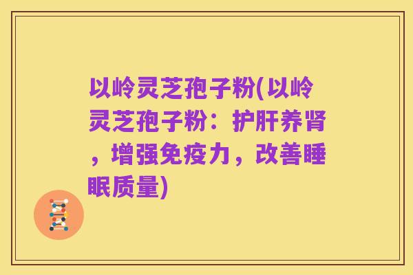 以岭灵芝孢子粉(以岭灵芝孢子粉:护肝养肾,增强免疫力,改善睡眠质量)