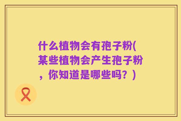 什么植物会有孢子粉(某些植物会产生孢子粉,你知道是哪些吗?)