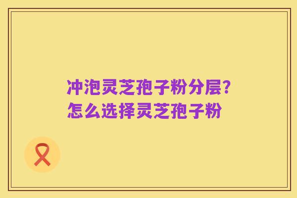 冲泡灵芝孢子粉分层?怎么选择灵芝孢子粉