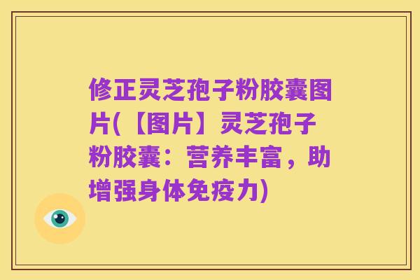 修正灵芝孢子粉胶囊图片(【图片】灵芝孢子粉胶囊:营养丰富,助增强身体免疫力)