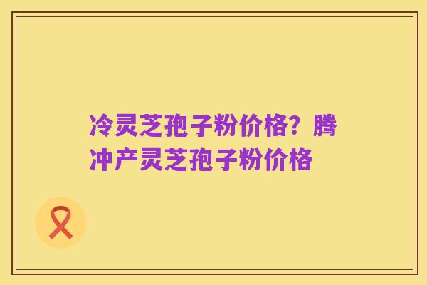 冷灵芝孢子粉价格?腾冲产灵芝孢子粉价格