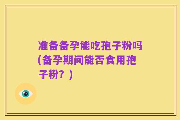 准备备孕能吃孢子粉吗(备孕期间能否食用孢子粉?)